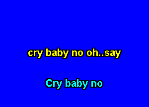 cry baby no oh..say

Cry baby no