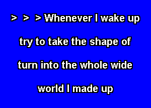 ta i? r) Whenever I wake up

try to take the shape of

turn into the whole wide

world I made up