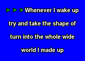 i) '9 r Whenever I wake up

try and take the shape of
turn into the whole wide

world I made up