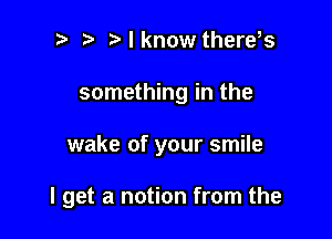 ? Mknow therds
something in the

wake of your smile

I get a notion from the