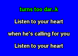 turns too dar..k

Listen to your heart

when hds calling for you

Listen to your heart