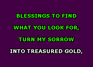 BLESSINGS TO FIND
WHAT YOU LOOK FOR,
TURN MY SORROW

INTO TREASU RED GOLD,