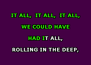 IT ALL, IT ALL, IT ALL,
WE COULD HAVE
HAD IT ALL,

ROLLING IN THE DEEP,