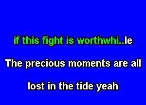 if this fight is worthwhi..le

The precious moments are all

lost in the tide yeah