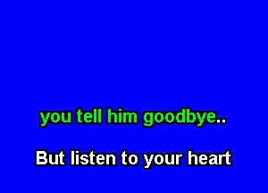 you tell him goodbye..

But listen to your heart