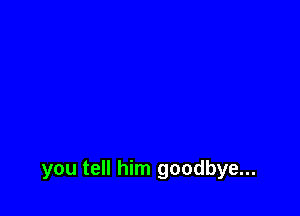 you tell him goodbye...