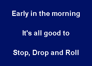 Early in the morning

It's all good to

Stop, Drop and Roll