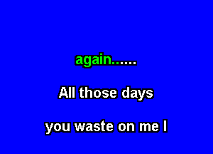 again ......

All those days

you waste on me I