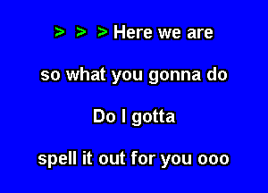 t) ) Here we are
so what you gonna do

Do I gotta

spell it out for you 000