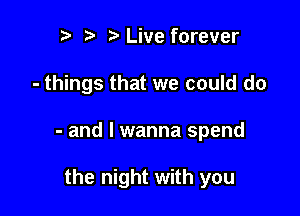 h r' h Live forever

- things that we could do

- and I wanna spend

the night with you