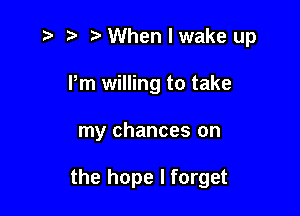 ,5 5' When I wake up
Pm willing to take

my chances on

the hope I forget
