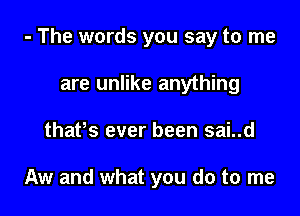 - The words you say to me

are unlike anything
thafs ever been sai..d

Aw and what you do to me