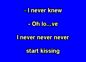 - I never knew
- 0h lo...ve

I never never never

start kissing