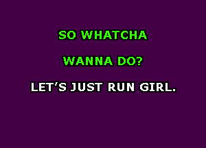 SO WHATCHA

WANNA DO?

LET'S JUST RUN GIRL.