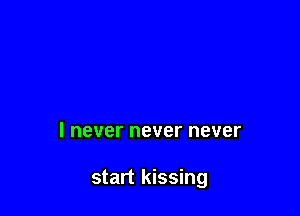 I never never never

start kissing