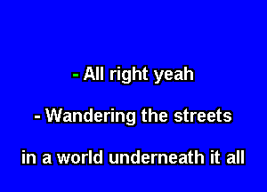 - All right yeah

- Wandering the streets

in a world underneath it all