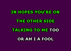 IN HOPES YOU'RE ON
THE OTHER SIDE

TALKING TO ME TOO

OR AM I A FOOL

g