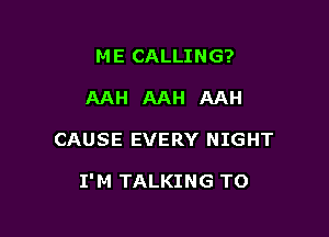 ME CALLING?
AAH AAH AAH

CAUSE EVERY NIGHT

I'M TALKING TO