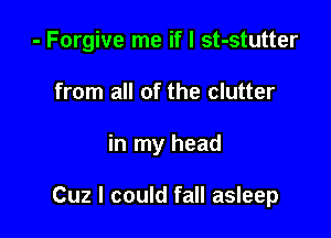 - Forgive me if I st-stutter
from all of the clutter

in my head

Cuz I could fall asleep