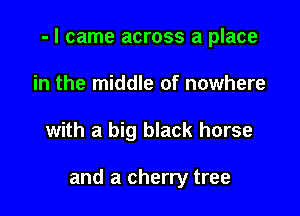 - I came across a place

in the middle of nowhere
with a big black horse

and a cherry tree