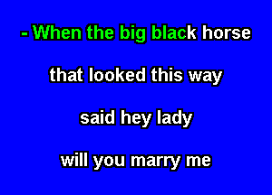 - When the big black horse
that looked this way

said hey lady

will you marry me
