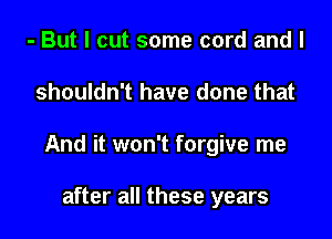 - But I cut some cord and I

shouldn't have done that

And it won't forgive me

after all these years
