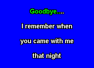 Goodbye....

I remember when
you came with me

that night