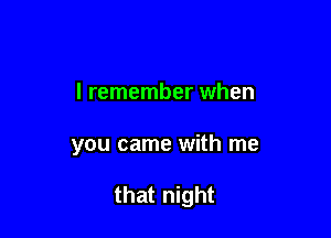 I remember when

you came with me

that night