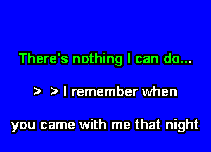 There's nothing I can do...

I remember when

you came with me that night