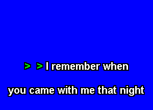 I remember when

you came with me that night