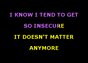 I KNOW I TEND TO GET
SO INSECURE

IT DOESN'T MATTER

ANYMORE