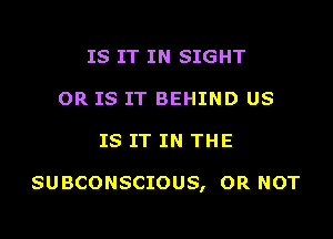 IS IT IN SIGHT
OR IS IT BEHIND US

IS IT IN THE

SUBCONSCIOUS, OR NOT