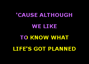 'CAUSE ALTHOUGH
WE LIKE
TO KNOW WHAT

LIFE'S GOT PLANNED