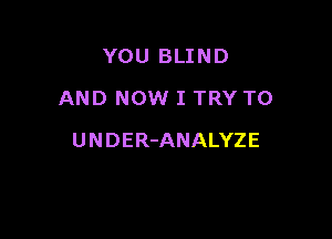 YOU BLIND
AND NOW I TRY TO

UNDER-ANALYZE