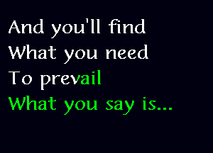 And you'll Find
What you need

To prevail
What you say is...