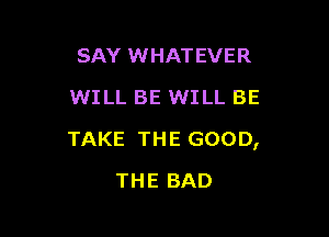 SAYMHHHEVER
WILL BE WILL BE

TAKE THE GOOD,

THE BAD