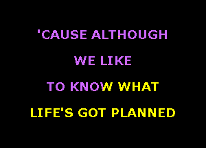 'CAUSE ALTHOUGH
WE LIKE
TO KNOW WHAT

LIFE'S GOT PLANNED