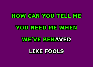 HOW CAN YOU TELL ME

YOU NEED ME WHEN

WE'VE BEHAVED

LIKE FOOLS