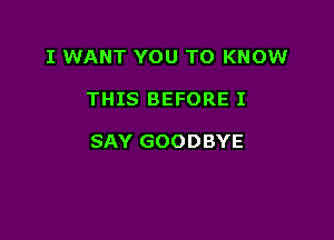 I WANT YOU TO KNOW

THIS BEFORE I

SAY GOODBYE