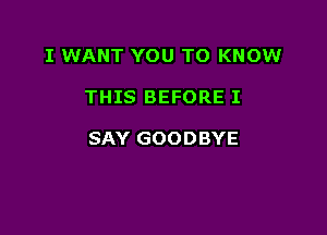 I WANT YOU TO KNOW

THIS BEFORE I

SAY GOODBYE