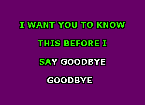 I WANT YOU TO KNOW

THIS BEFORE I
SAY GOODBYE

GOODBYE