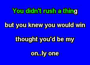 You didn't rush a thing

but you knew you would win

thought you'd be my

on..ly one