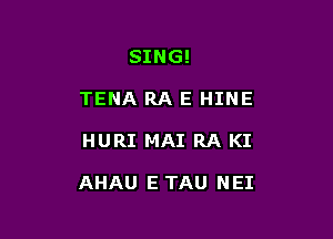 SING!
TENA RA E HINE

HURI MAI RA KI

AHAU E TAU NEI