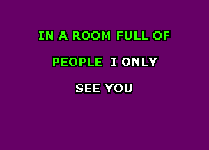 IN A ROOM FULL OF

PEOPLE I ONLY

SEE YOU