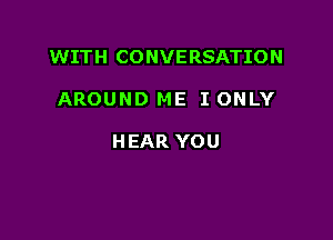 WITH CONVERSATION

AROUND ME I ONLY

HEAR YOU