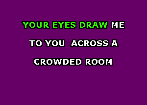 YOUR EYES DRAW ME

TO YOU ACROSS A

CROWDED ROOM