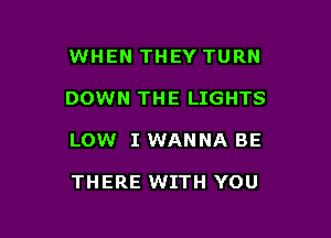 WHEN THEY TURN

DOWN THE LIGHTS

LOW I WANNA BE

THERE WITH YOU