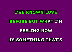 I'VE KNOWN LOVE
BEFORE BUT WHAT I'M
FEELING NOW

IS SOM ETHING THAT'S