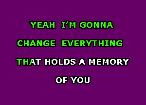 YEAH I'M GON NA

CHANGE EVERYTHING
THAT HOLDS A MEMORY

OF YOU