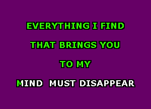 EVERYTHING I FIND
THAT BRINGS YOU

TO MY

MIN D M UST DISAPPEAR